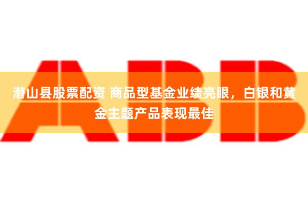 潜山县股票配资 商品型基金业绩亮眼，白银和黄金主题产品表现最佳