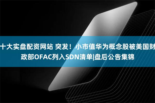 十大实盘配资网站 突发！小市值华为概念股被美国财政部OFAC列入SDN清单|盘后公告集锦