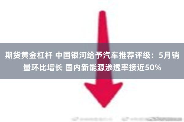 期货黄金杠杆 中国银河给予汽车推荐评级：5月销量环比增长 国内新能源渗透率接近50%