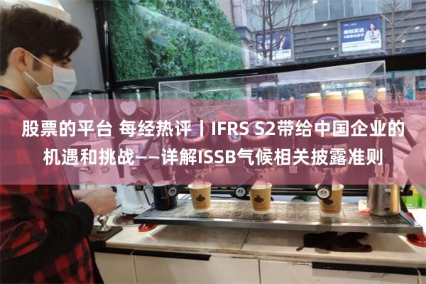 股票的平台 每经热评丨IFRS S2带给中国企业的机遇和挑战——详解ISSB气候相关披露准则