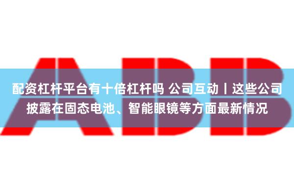 配资杠杆平台有十倍杠杆吗 公司互动丨这些公司披露在固态电池、智能眼镜等方面最新情况