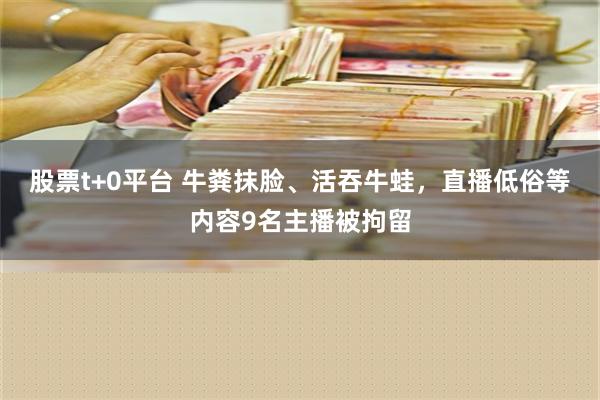 股票t+0平台 牛粪抹脸、活吞牛蛙，直播低俗等内容9名主播被拘留