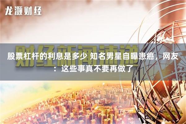 股票杠杆的利息是多少 知名男星自曝患癌，网友：这些事真不要再做了