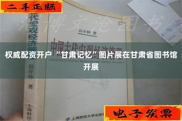 权威配资开户 “甘肃记忆”图片展在甘肃省图书馆开展