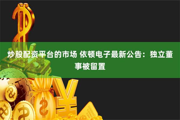 炒股配资平台的市场 依顿电子最新公告：独立董事被留置