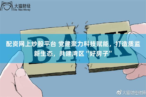 配资网上炒股平台 党建聚力科技赋能，打造质监新生态，共建湾区“好房子”