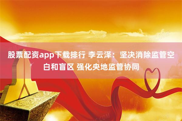 股票配资app下载排行 李云泽：坚决消除监管空白和盲区 强化央地监管协同