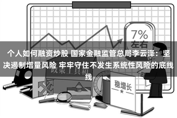 个人如何融资炒股 国家金融监管总局李云泽：坚决遏制增量风险 牢牢守住不发生系统性风险的底线