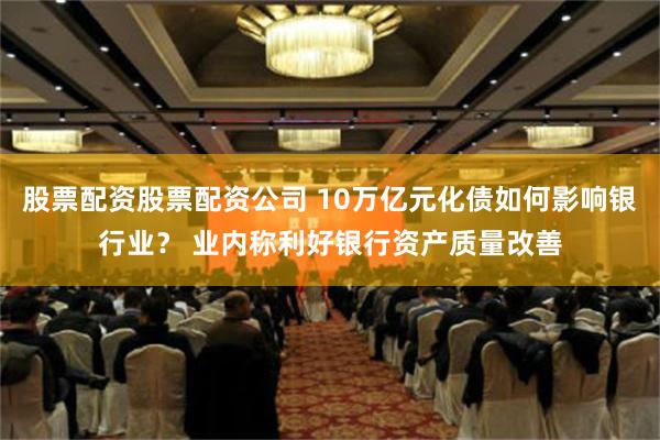 股票配资股票配资公司 10万亿元化债如何影响银行业？ 业内称利好银行资产质量改善