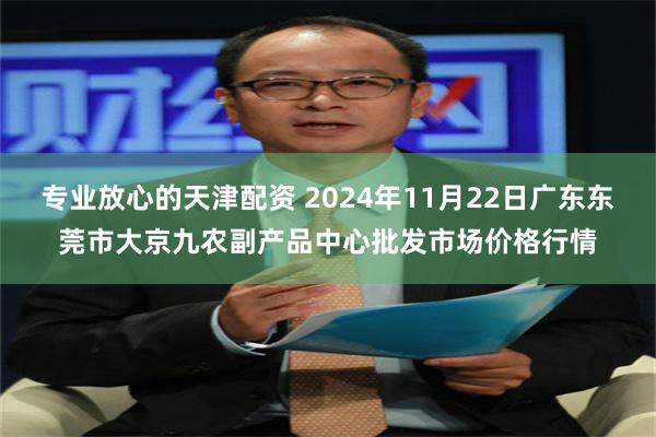 专业放心的天津配资 2024年11月22日广东东莞市大京九农副产品中心批发市场价格行情