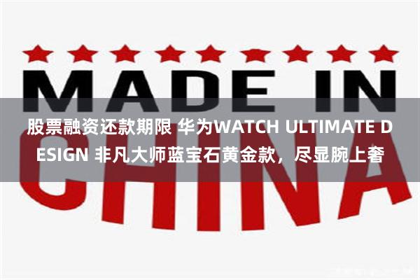 股票融资还款期限 华为WATCH ULTIMATE DESIGN 非凡大师蓝宝石黄金款，尽显腕上奢