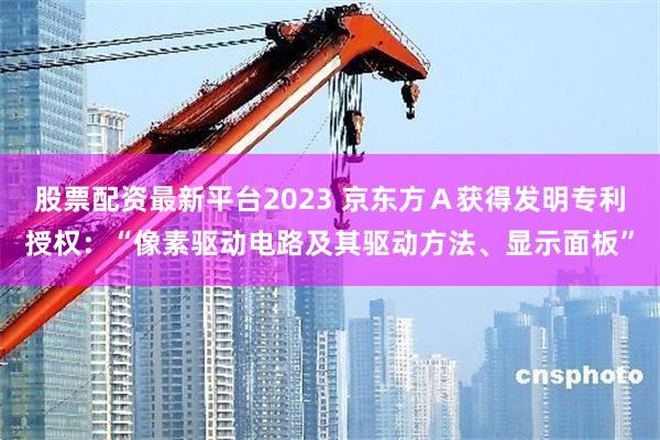 股票配资最新平台2023 京东方Ａ获得发明专利授权：“像素驱动电路及其驱动方法、显示面板”