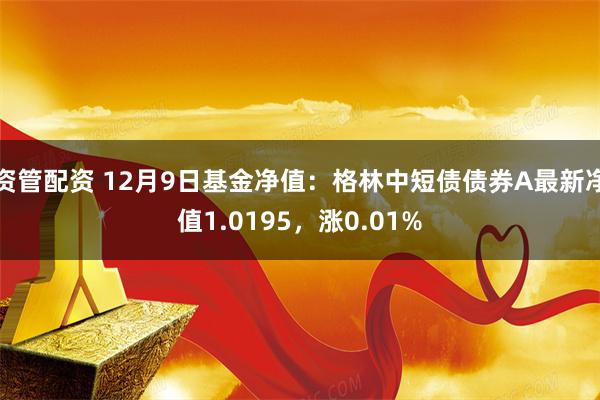 资管配资 12月9日基金净值：格林中短债债券A最新净值1.0195，涨0.01%