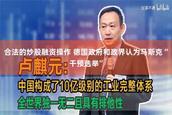 合法的炒股融资操作 德国政府和政界认为马斯克“干预选举”