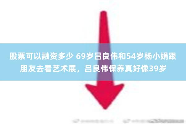 股票可以融资多少 69岁吕良伟和54岁杨小娟跟朋友去看艺术展，吕良伟保养真好像39岁