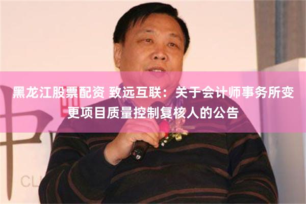 黑龙江股票配资 致远互联：关于会计师事务所变更项目质量控制复核人的公告