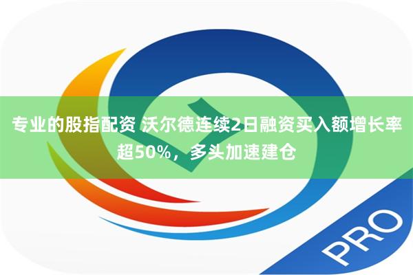 专业的股指配资 沃尔德连续2日融资买入额增长率超50%，多头加速建仓